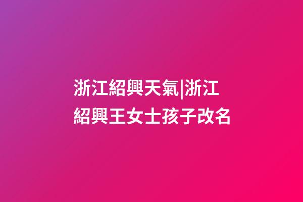 浙江紹興天氣|浙江紹興王女士孩子改名-第1張-公司起名-玄機派